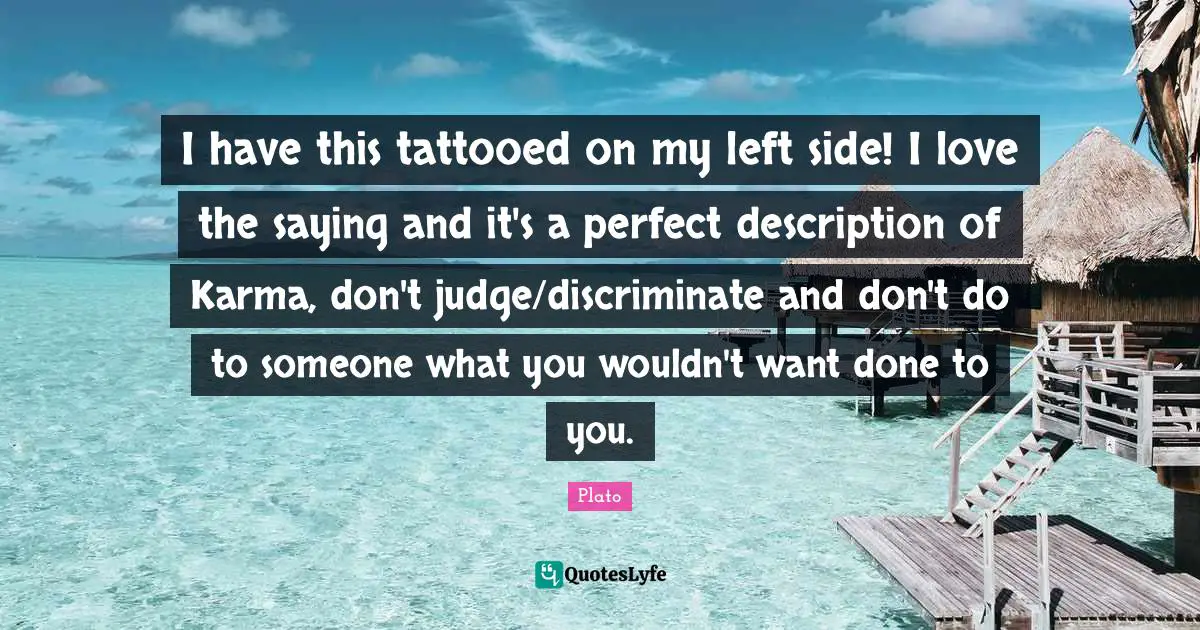 I have this tattooed on my left side! I love the saying and it's a perfect description of Karma, don't judge/discriminate and don't do to someone what you wouldn't want done to you.