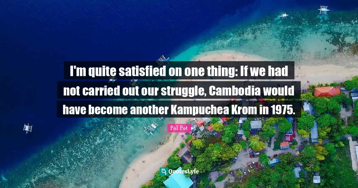I'm quite satisfied on one thing: If we had not carried out our struggle, Cambodia would have become another Kampuchea Krom in 1975.
