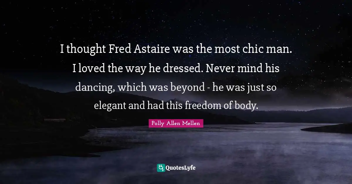 I thought Fred Astaire was the most chic man. I loved the way he dressed. Never mind his dancing, which was beyond - he was just so elegant and had this freedom of body.