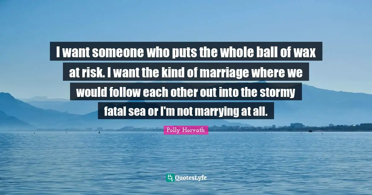 I want someone who puts the whole ball of wax at risk. I want the kind of marriage where we would follow each other out into the stormy fatal sea or I'm not marrying at all.