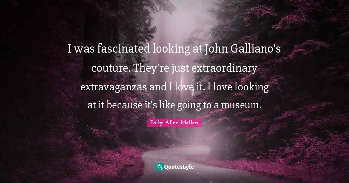 I was fascinated looking at John Galliano's couture. They're just extraordinary extravaganzas and I love it. I love looking at it because it's like going to a museum.