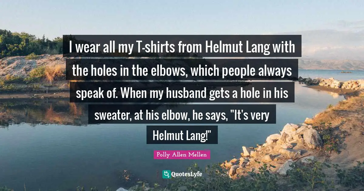 I wear all my T-shirts from Helmut Lang with the holes in the elbows, which people always speak of. When my husband gets a hole in his sweater, at his elbow, he says, "It's very Helmut Lang!"