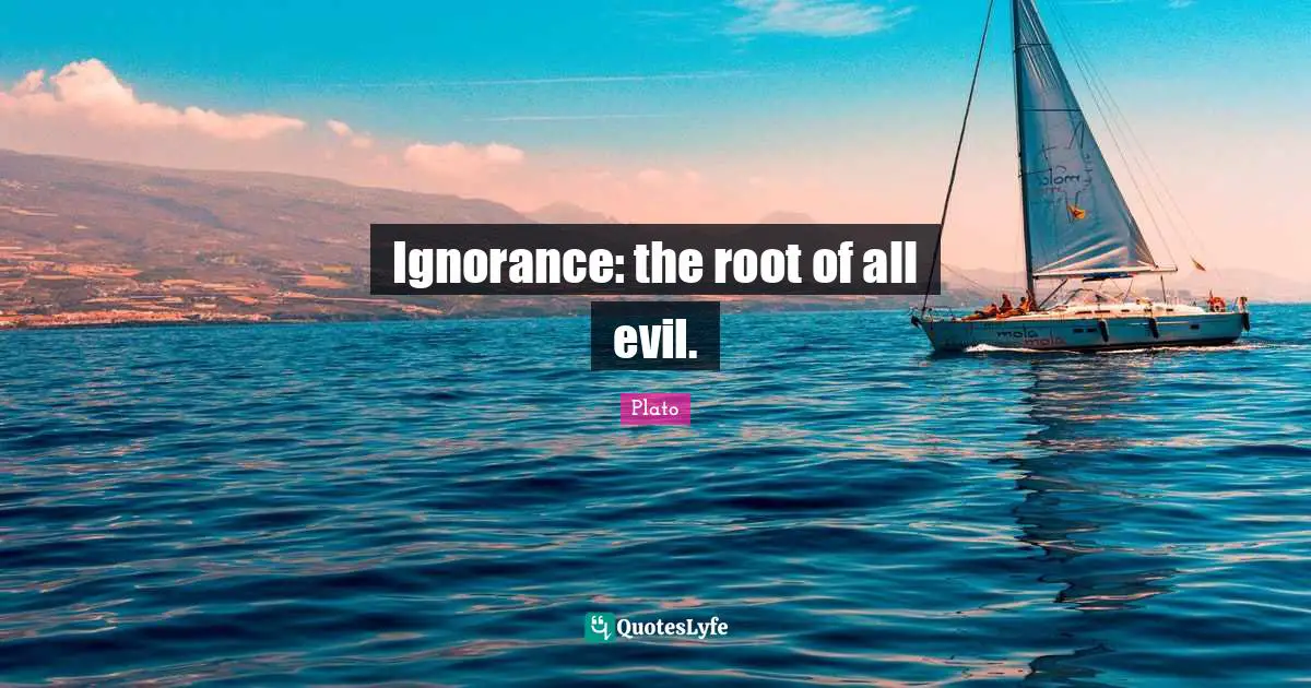 Ignorance: the root of all evil.
