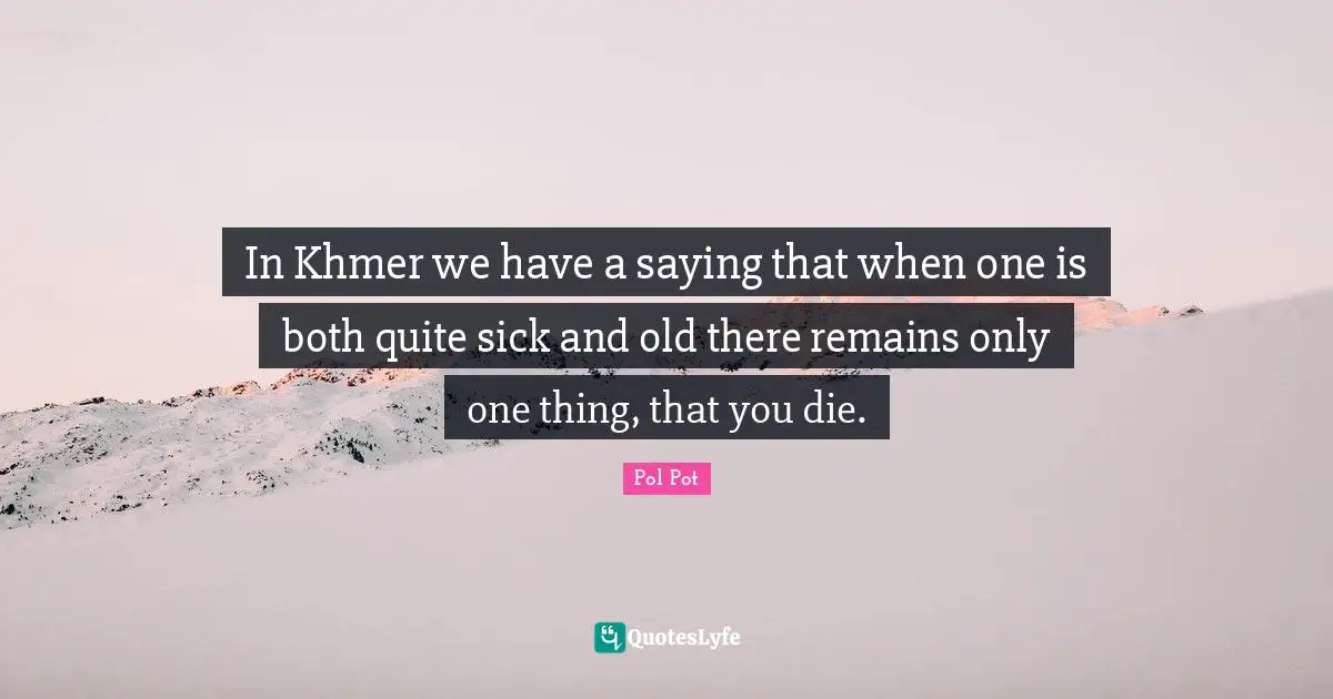 In Khmer we have a saying that when one is both quite sick and old there remains only one thing, that you die.