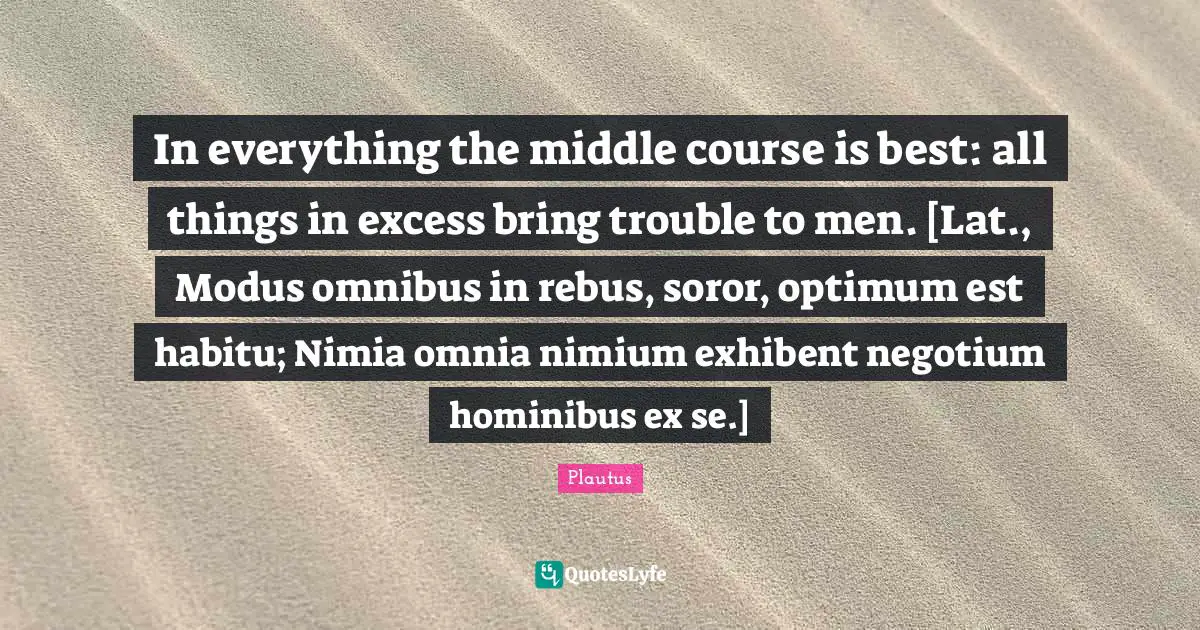 In everything the middle course is best: all things in excess bring trouble to men. [Lat., Modus omnibus in rebus, soror, optimum est habitu; Nimia omnia nimium exhibent negotium hominibus ex se.]