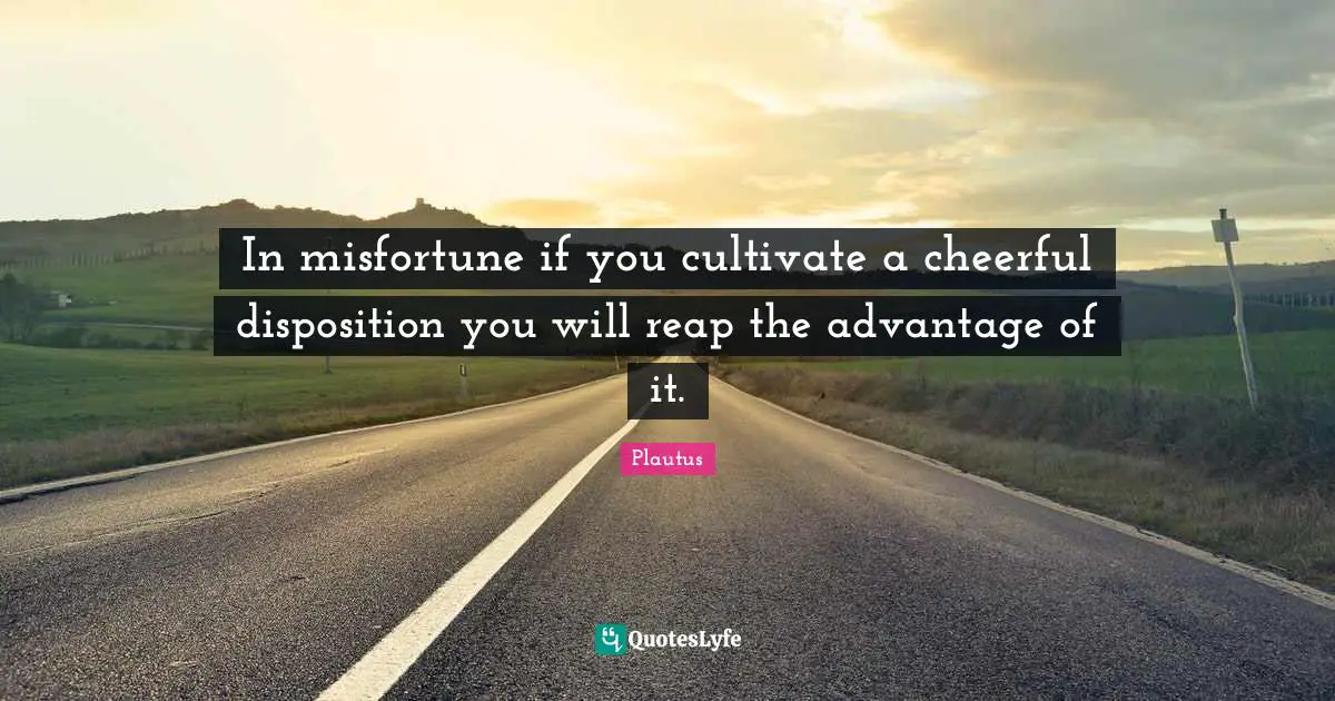 In misfortune if you cultivate a cheerful disposition you will reap the advantage of it.