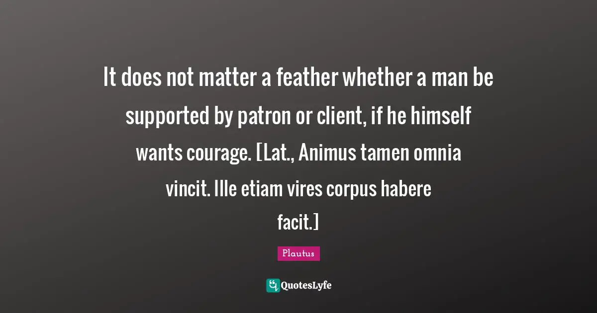 It does not matter a feather whether a man be supported by patron or client, if he himself wants courage. [Lat., Animus tamen omnia vincit. Ille etiam vires corpus habere facit.]