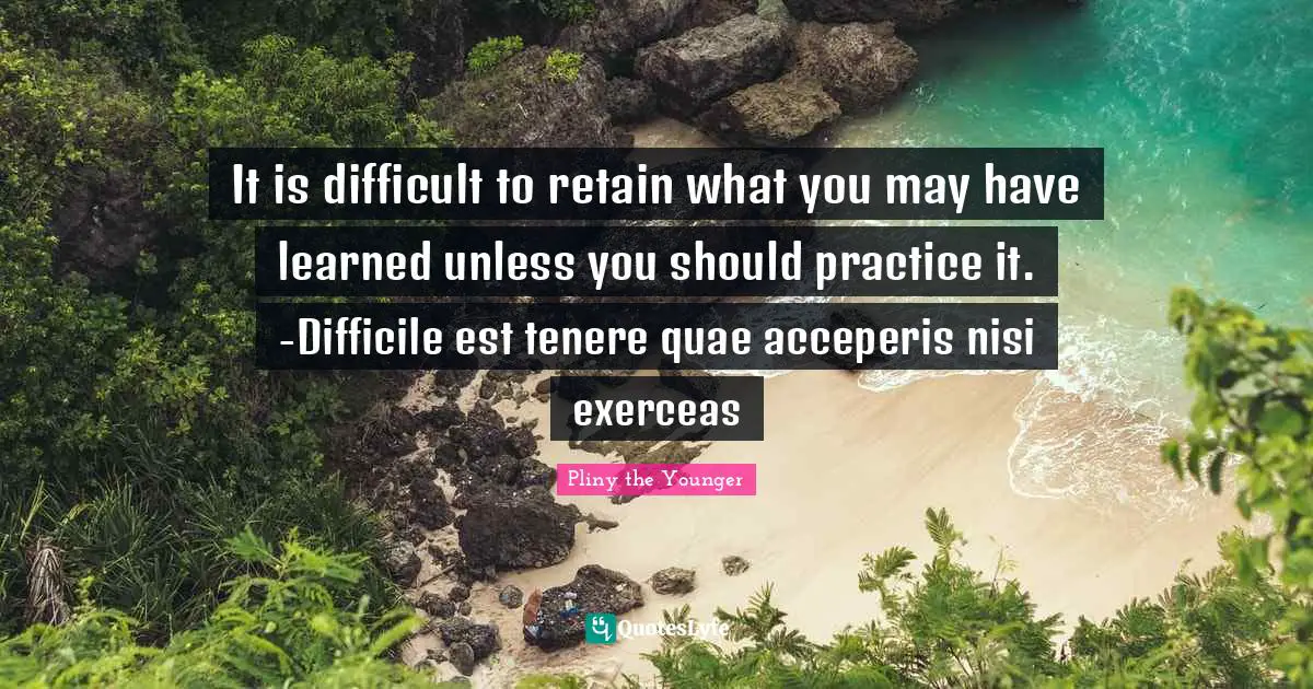 It is difficult to retain what you may have learned unless you should practice it. -Difficile est tenere quae acceperis nisi exerceas