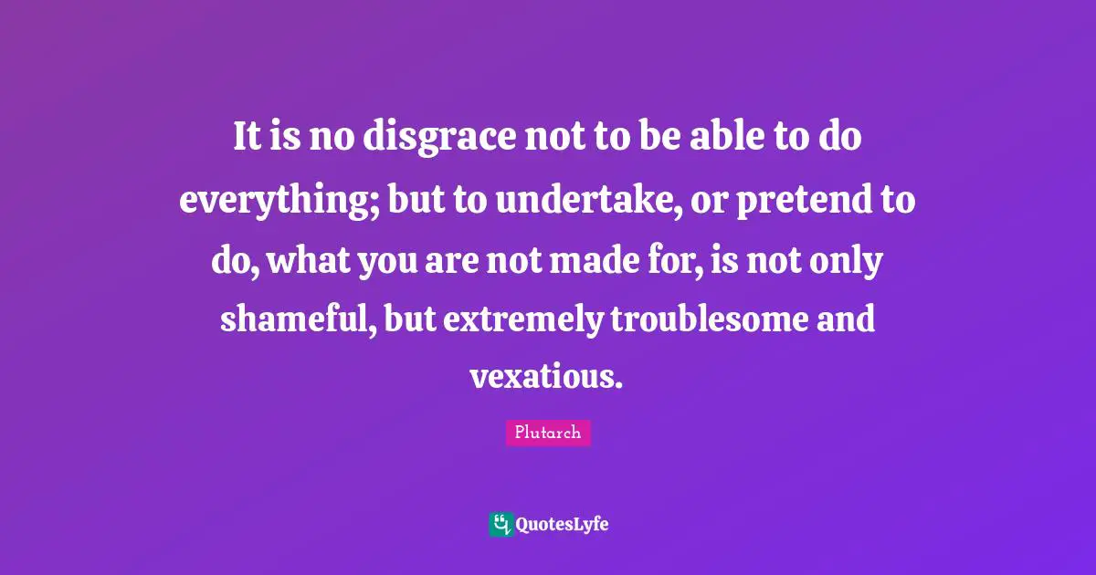 It is no disgrace not to be able to do everything; but to undertake, or pretend to do, what you are not made for, is not only shameful, but extremely troublesome and vexatious.