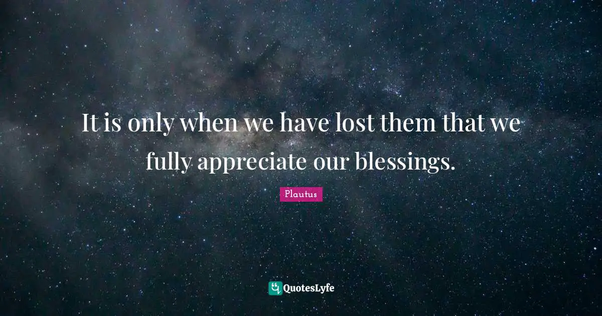 It is only when we have lost them that we fully appreciate our blessings.