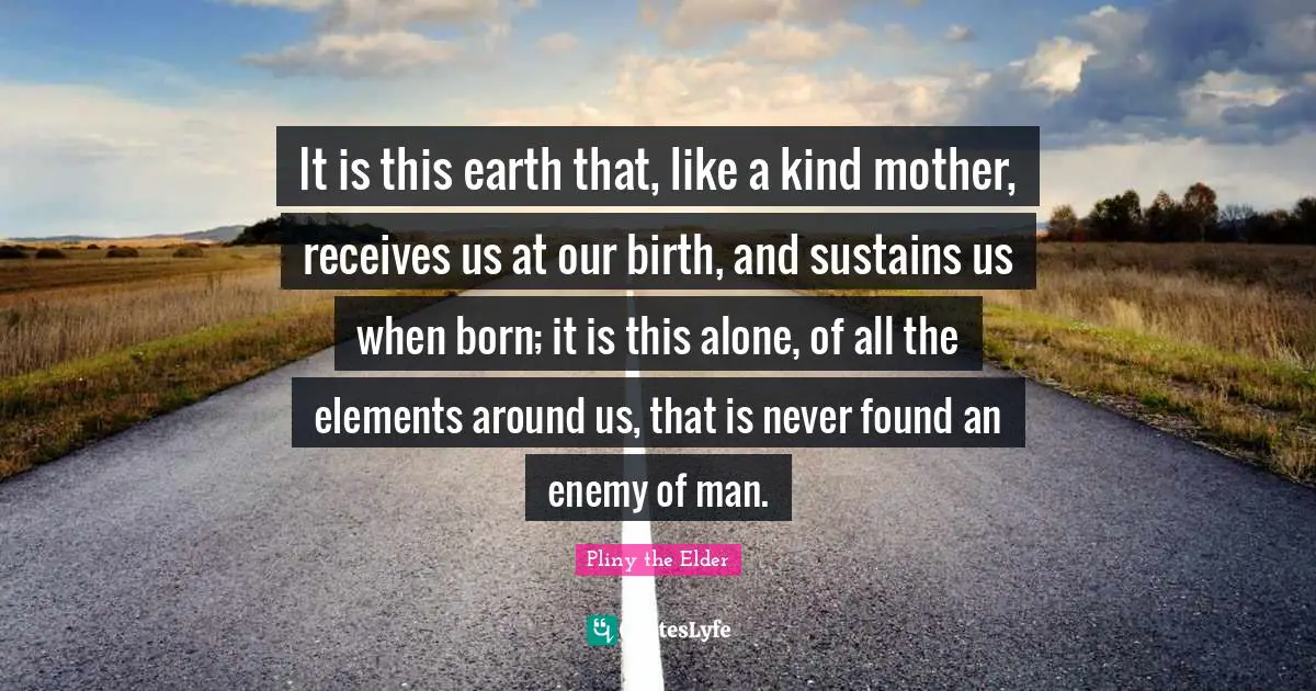It is this earth that, like a kind mother, receives us at our birth, and sustains us when born; it is this alone, of all the elements around us, that is never found an enemy of man.