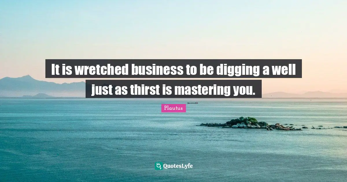 It is wretched business to be digging a well just as thirst is mastering you.