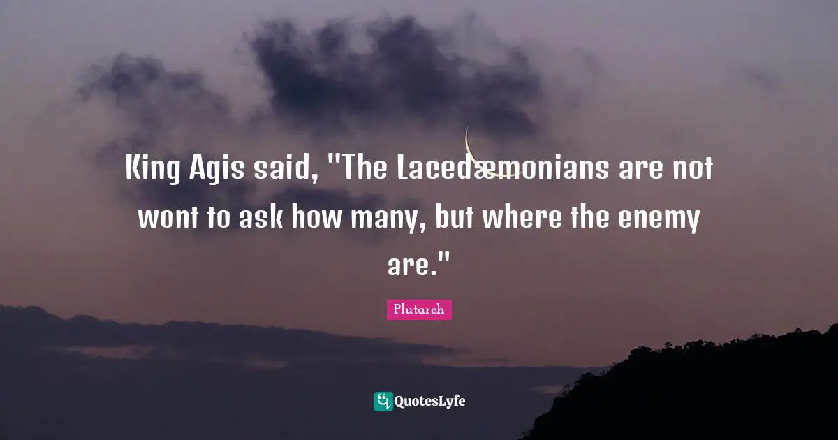 King Agis said, "The Lacedæmonians are not wont to ask how many, but where the enemy are."