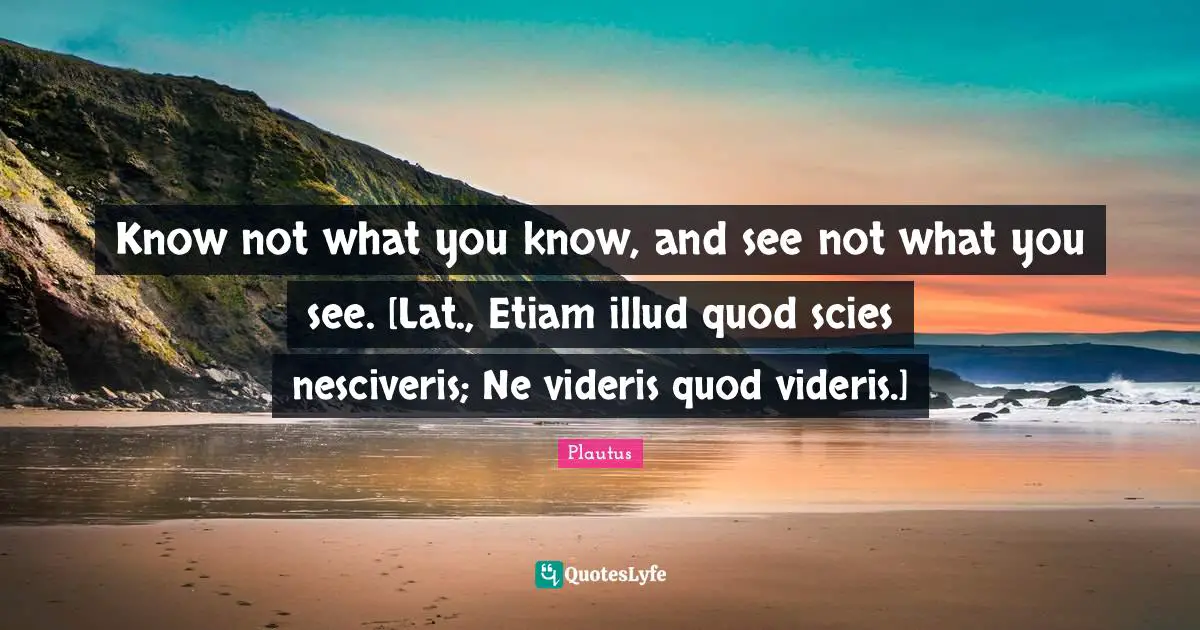 Know not what you know, and see not what you see. [Lat., Etiam illud quod scies nesciveris; Ne videris quod videris.]