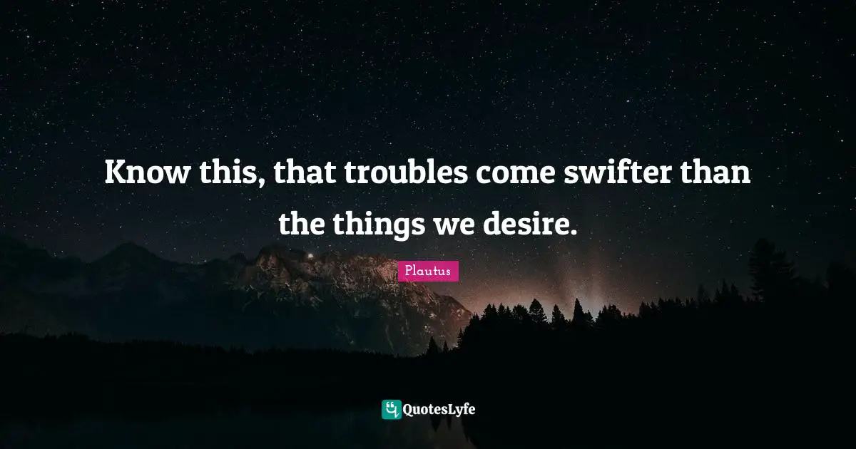 Know this, that troubles come swifter than the things we desire.