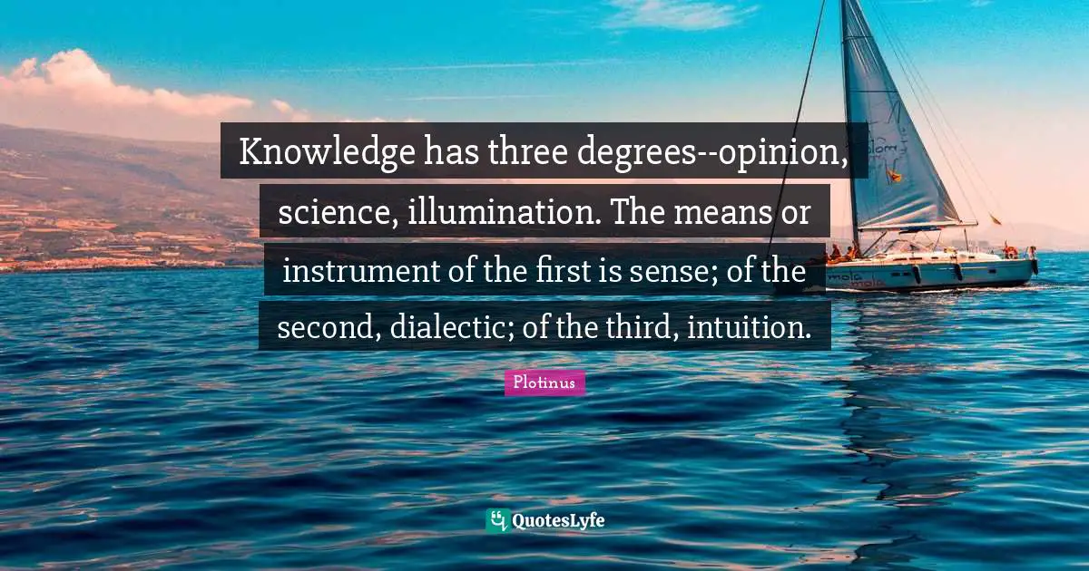 Knowledge has three degrees--opinion, science, illumination. The means or instrument of the first is sense; of the second, dialectic; of the third, intuition.