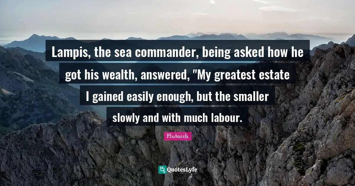 Lampis, the sea commander, being asked how he got his wealth, answered, "My greatest estate I gained easily enough, but the smaller slowly and with much labour.