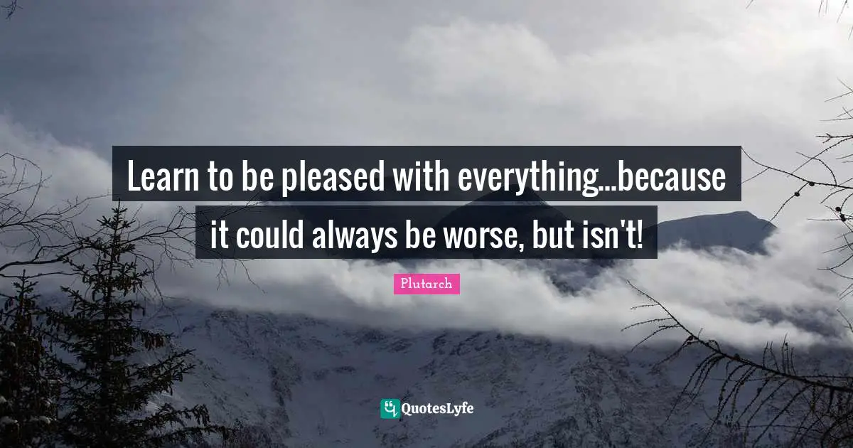 Learn to be pleased with everything...because it could always be worse, but isn't!