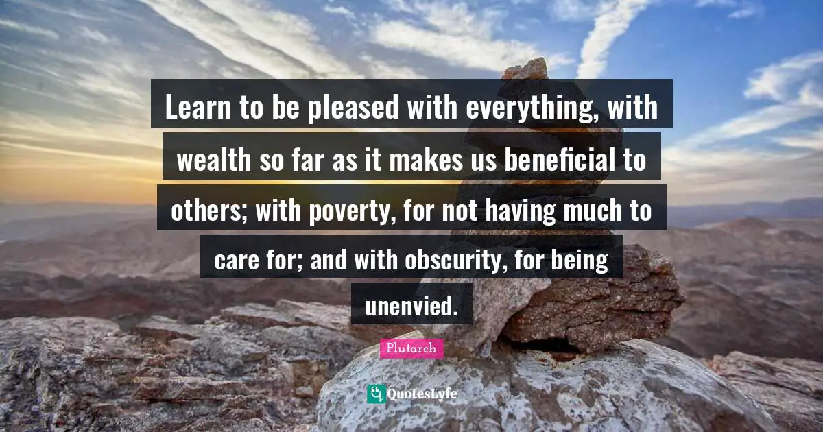Learn to be pleased with everything, with wealth so far as it makes us beneficial to others; with poverty, for not having much to care for; and with obscurity, for being unenvied.