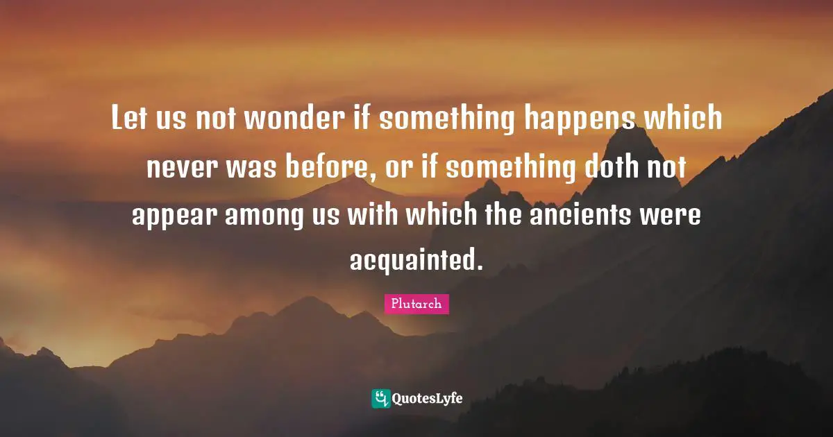 Let us not wonder if something happens which never was before, or if something doth not appear among us with which the ancients were acquainted.