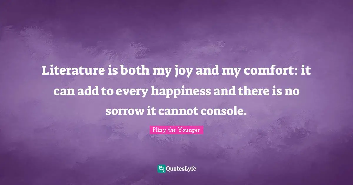 Literature is both my joy and my comfort: it can add to every happiness and there is no sorrow it cannot console.