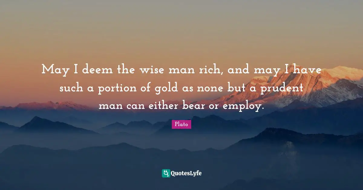 May I deem the wise man rich, and may I have such a portion of gold as none but a prudent man can either bear or employ.