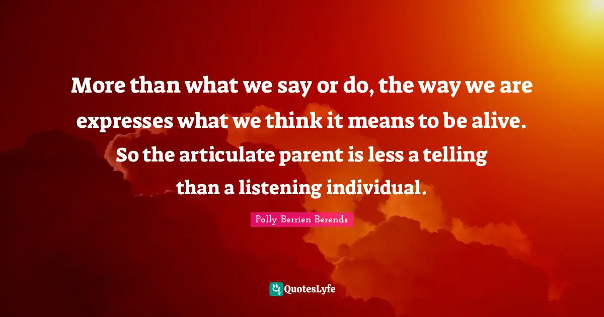 More than what we say or do, the way we are expresses what we think it means to be alive. So the articulate parent is less a telling than a listening individual.