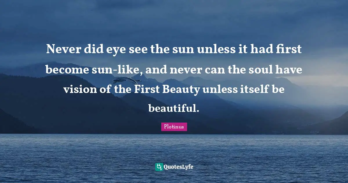Never did eye see the sun unless it had first become sun-like, and never can the soul have vision of the First Beauty unless itself be beautiful.