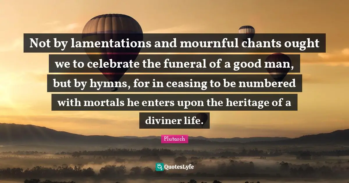 Not by lamentations and mournful chants ought we to celebrate the funeral of a good man, but by hymns, for in ceasing to be numbered with mortals he enters upon the heritage of a diviner life.