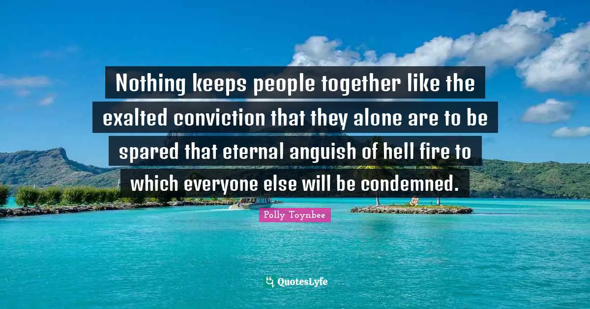 Nothing keeps people together like the exalted conviction that they alone are to be spared that eternal anguish of hell fire to which everyone else will be condemned.