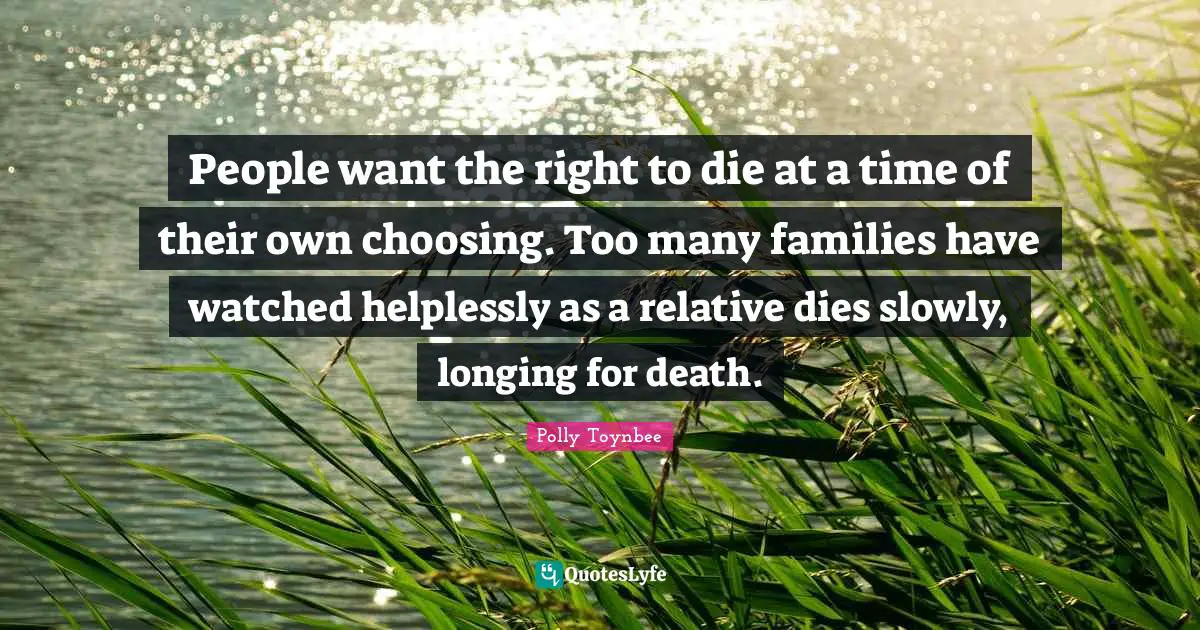 People want the right to die at a time of their own choosing. Too many families have watched helplessly as a relative dies slowly, longing for death.