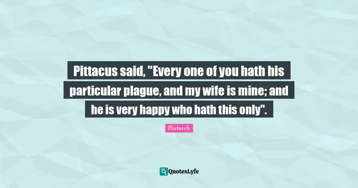 Pittacus said, "Every one of you hath his particular plague, and my wife is mine; and he is very happy who hath this only".
