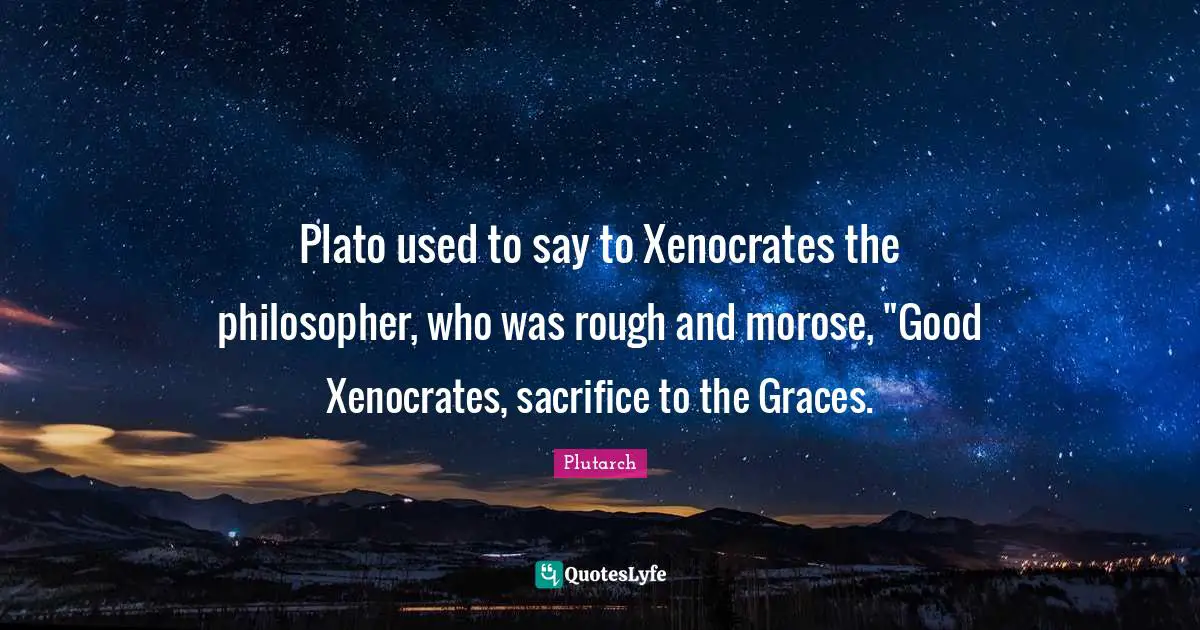 Plato used to say to Xenocrates the philosopher, who was rough and morose, "Good Xenocrates, sacrifice to the Graces.