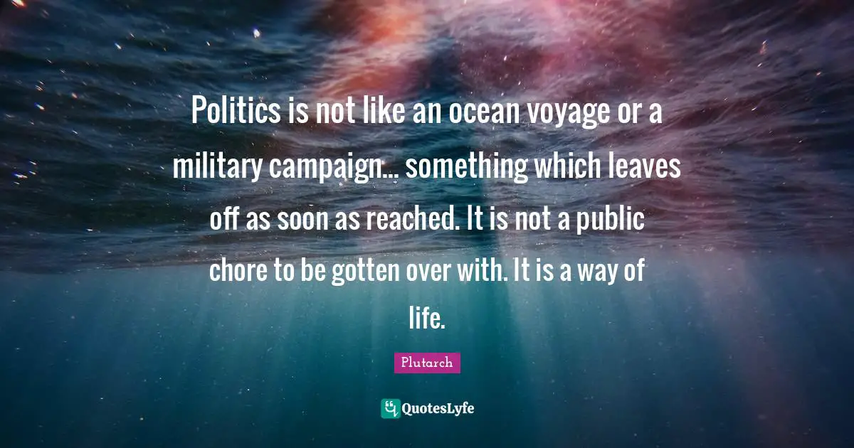 Politics is not like an ocean voyage or a military campaign... something which leaves off as soon as reached. It is not a public chore to be gotten over with. It is a way of life.