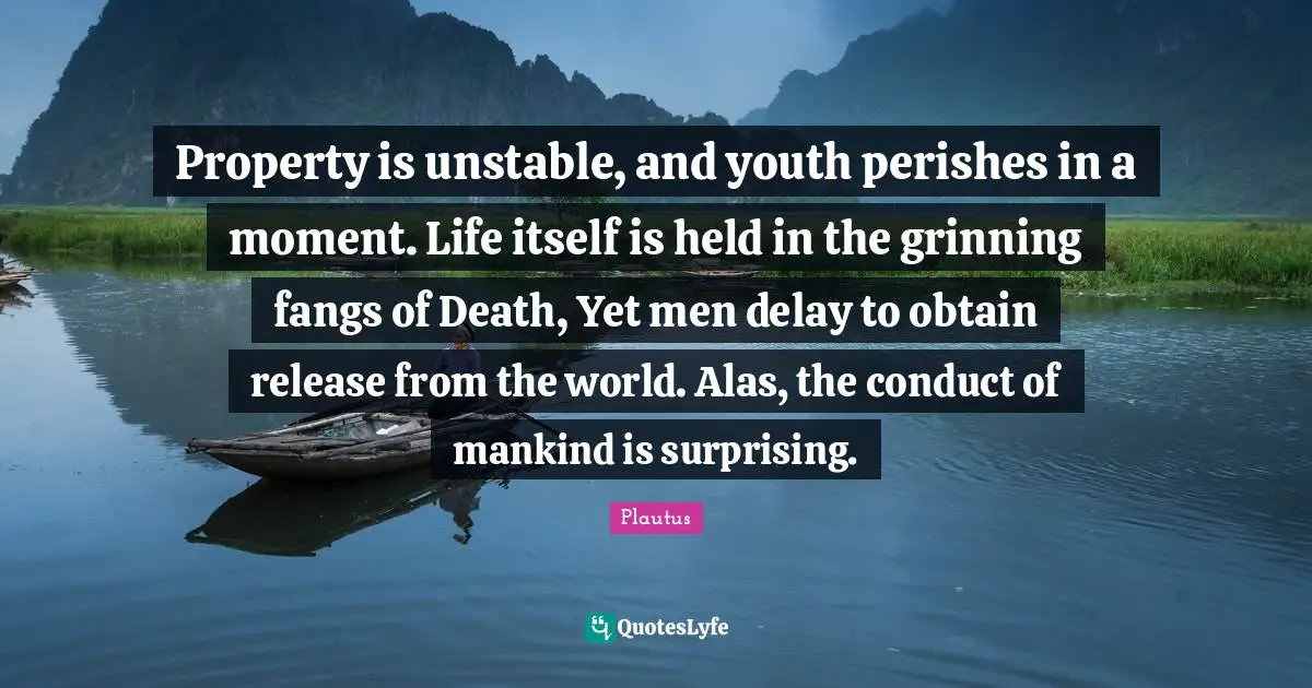 Property is unstable, and youth perishes in a moment. Life itself is held in the grinning fangs of Death, Yet men delay to obtain release from the world. Alas, the conduct of mankind is surprising.
