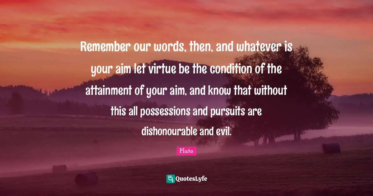 Remember our words, then, and whatever is your aim let virtue be the condition of the attainment of your aim, and know that without this all possessions and pursuits are dishonourable and evil.