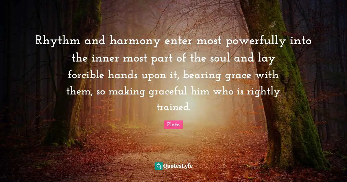 Rhythm and harmony enter most powerfully into the inner most part of the soul and lay forcible hands upon it, bearing grace with them, so making graceful him who is rightly trained.