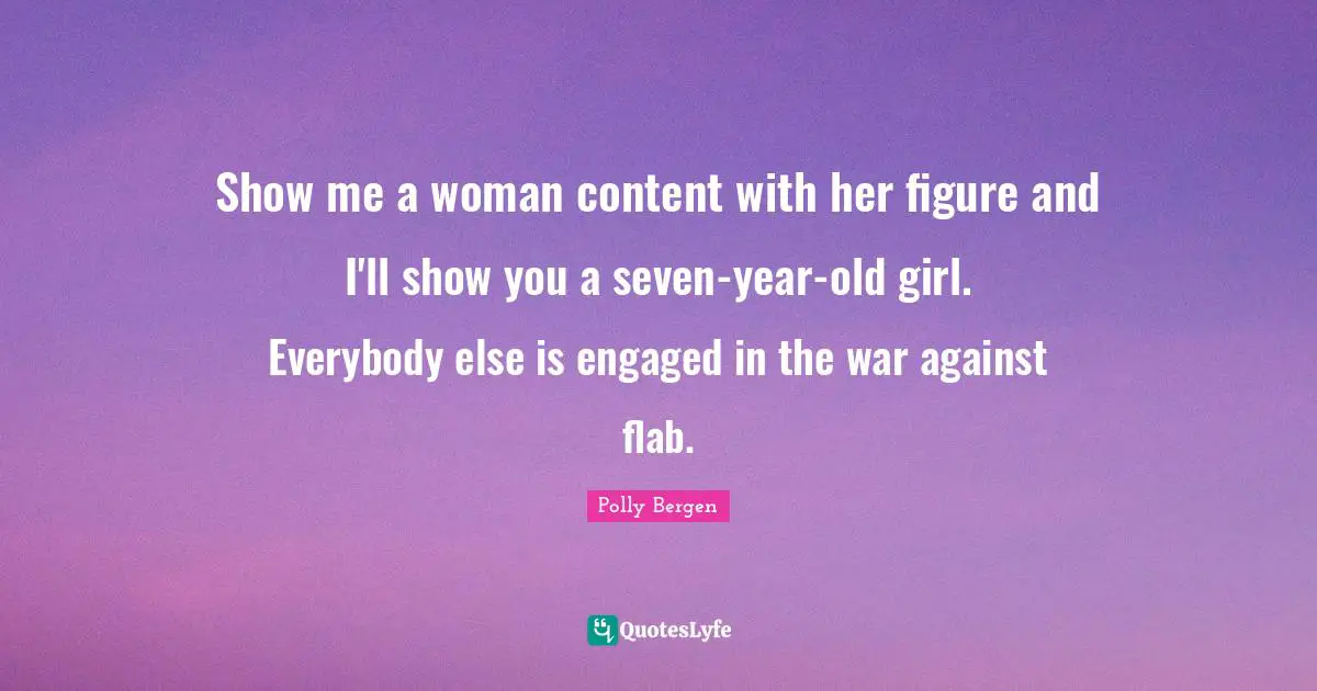 Show me a woman content with her figure and I'll show you a seven-year-old girl. Everybody else is engaged in the war against flab.