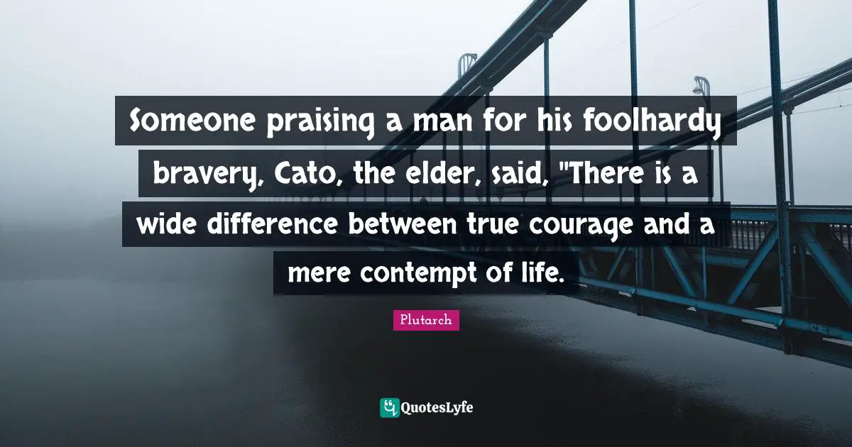 Someone praising a man for his foolhardy bravery, Cato, the elder, said, ''There is a wide difference between true courage and a mere contempt of life.