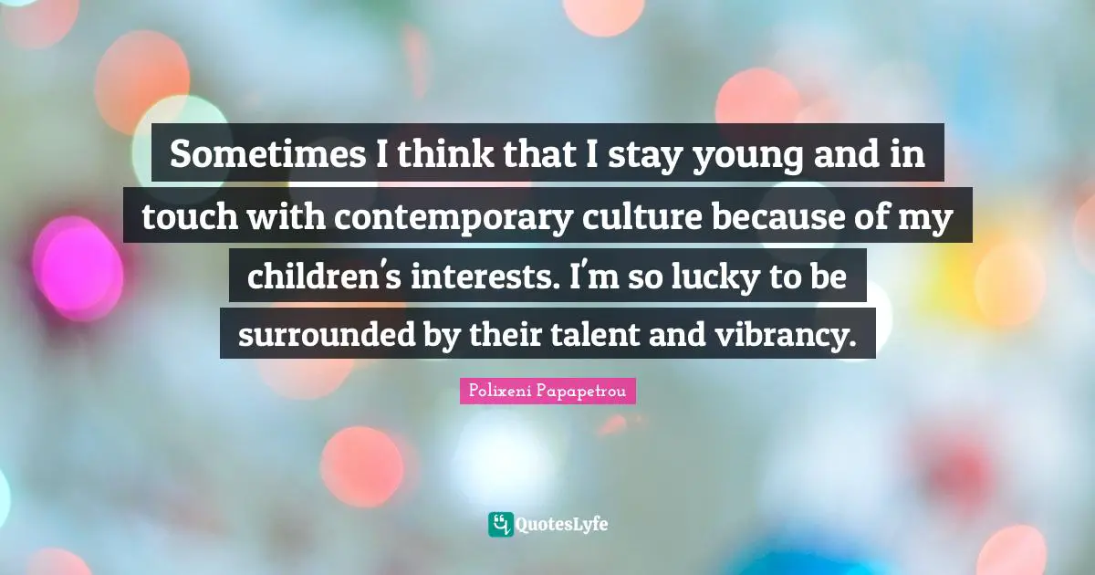Sometimes I think that I stay young and in touch with contemporary culture because of my children's interests. I'm so lucky to be surrounded by their talent and vibrancy.