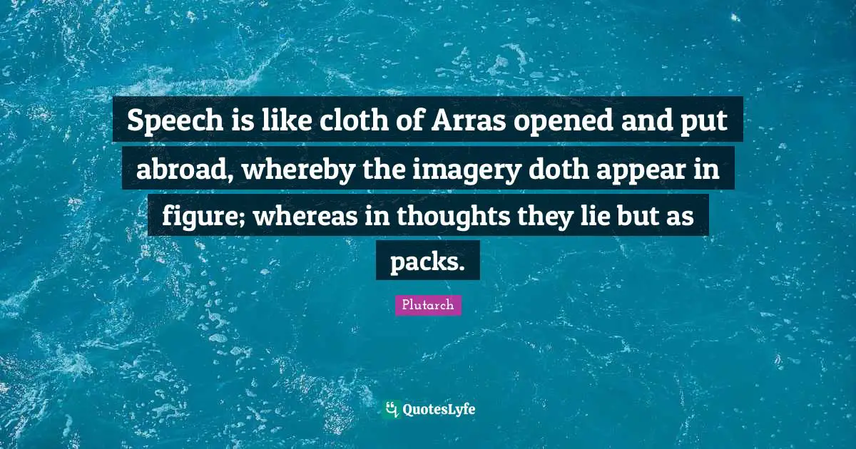 Speech is like cloth of Arras opened and put abroad, whereby the imagery doth appear in figure; whereas in thoughts they lie but as packs.