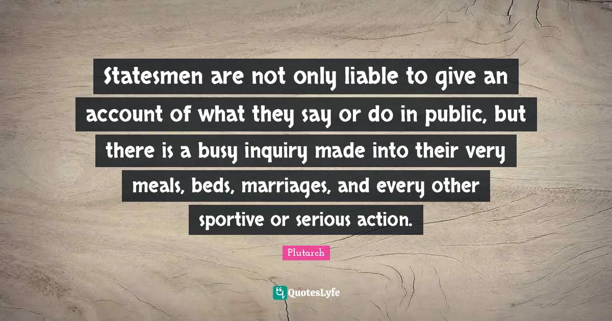 Statesmen are not only liable to give an account of what they say or do in public, but there is a busy inquiry made into their very meals, beds, marriages, and every other sportive or serious action.