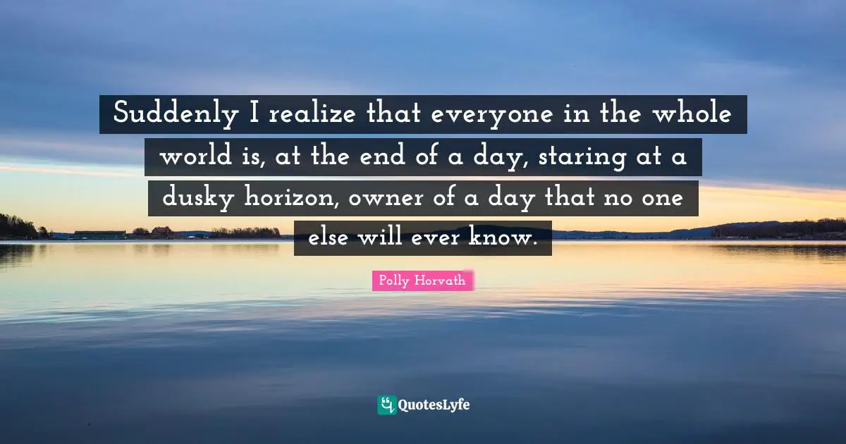 Suddenly I realize that everyone in the whole world is, at the end of a day, staring at a dusky horizon, owner of a day that no one else will ever know.