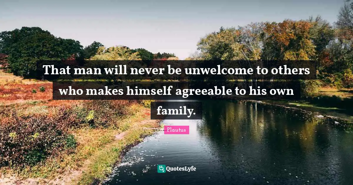 That man will never be unwelcome to others who makes himself agreeable to his own family.