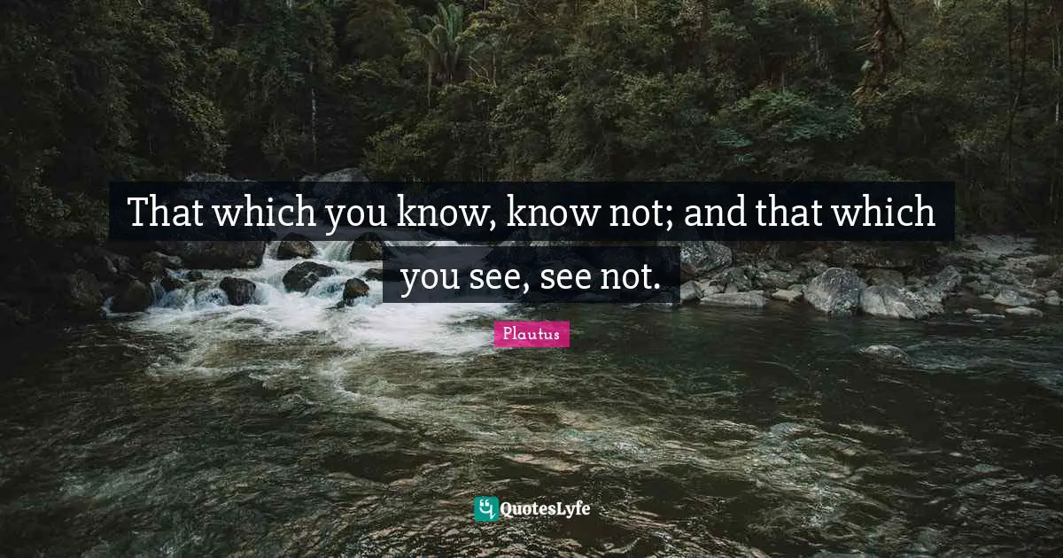 That which you know, know not; and that which you see, see not.