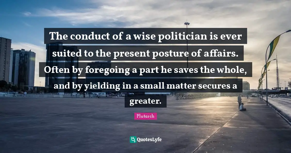 The conduct of a wise politician is ever suited to the present posture of affairs. Often by foregoing a part he saves the whole, and by yielding in a small matter secures a greater.