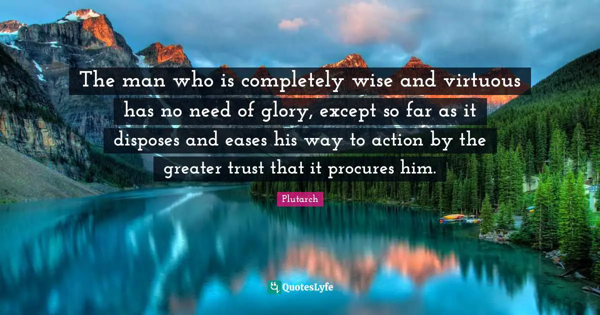 The man who is completely wise and virtuous has no need of glory, except so far as it disposes and eases his way to action by the greater trust that it procures him.