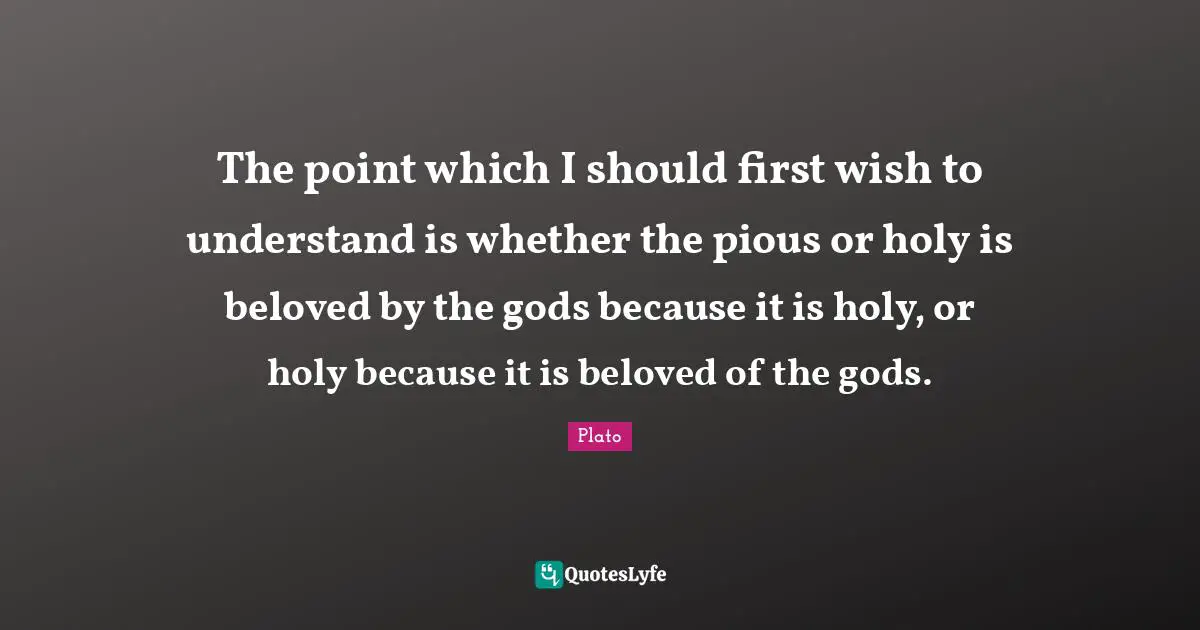 The point which I should first wish to understand is whether the pious or holy is beloved by the gods because it is holy, or holy because it is beloved of the gods.