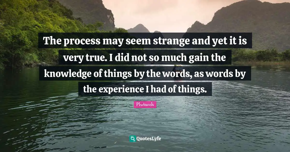 The process may seem strange and yet it is very true. I did not so much gain the knowledge of things by the words, as words by the experience I had of things.