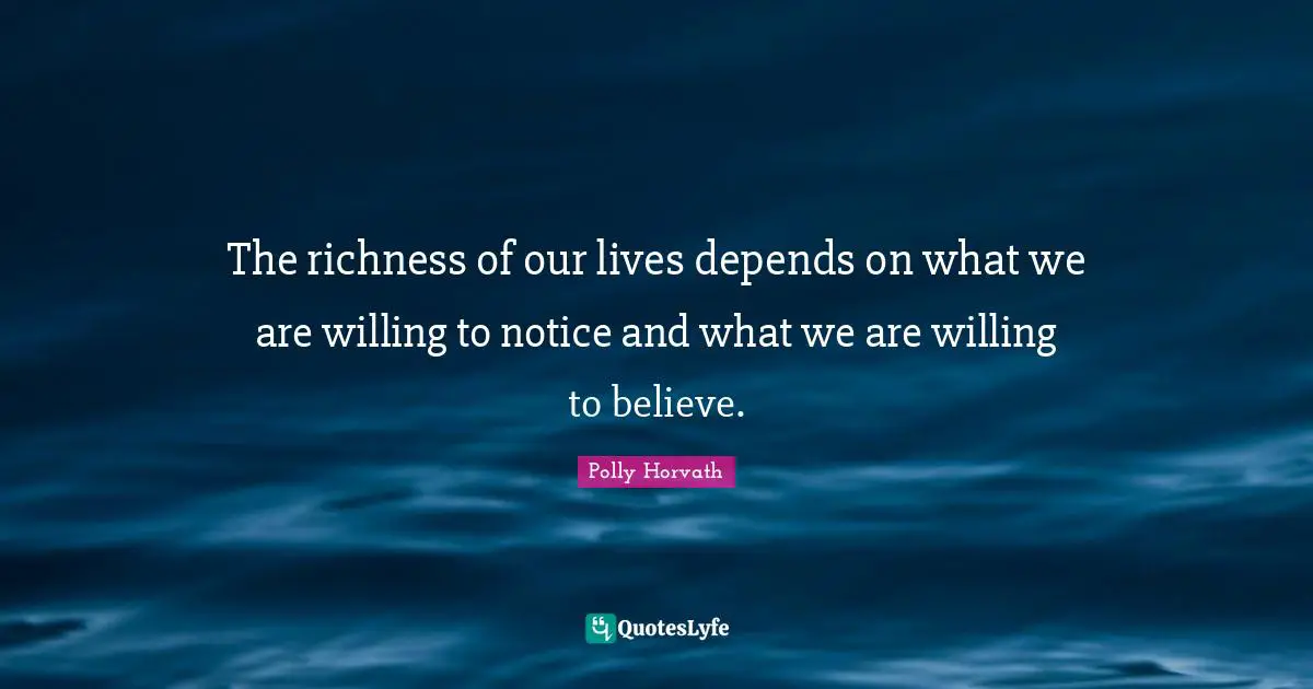 The richness of our lives depends on what we are willing to notice and what we are willing to believe.